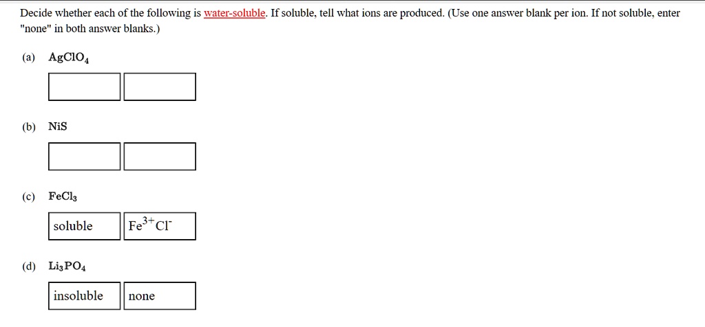 Decide whether each of the following is water-soluble. If soluble, tell what ions are produced. (Use one answer blank per ion. If not soluble, enter "none" in both answer blanks.)
(a) AgClO4
(b) NiS
(c) FeCl3
soluble Fe3+ Cl-
(d) Li3PO4
insoluble none