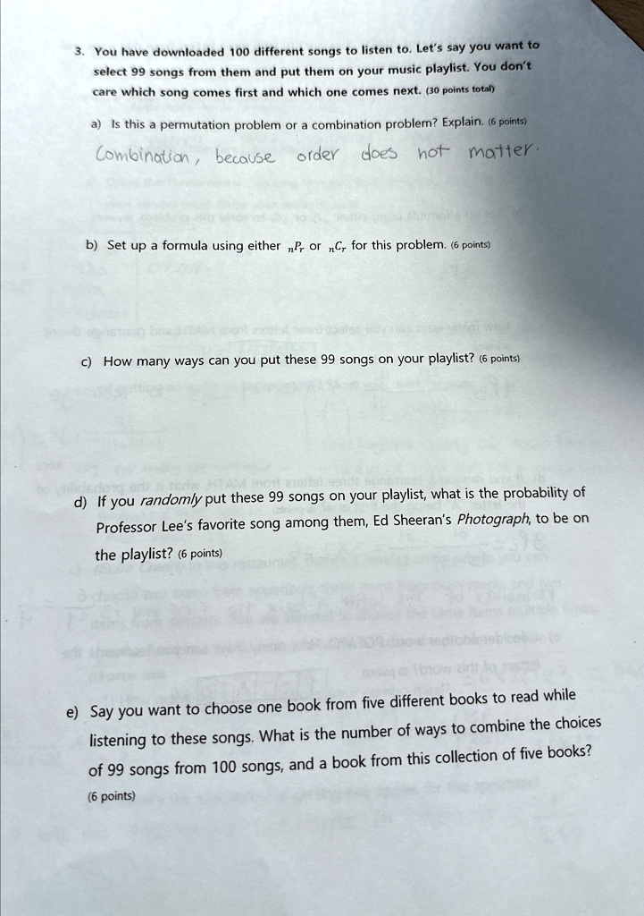 3. You have downloaded 100 different songs to listen to. Let's say you want to
select 99 songs from them and put them on your music playlist. You don't
care which song comes first and which one comes next. (30 points total)
a) Is this a permutation problem or a combination problem? Explain. (6 points)
Combination, because order does not matter.
b) Set up a formula using either nPr or nCr for this problem. (6 points)
c) How many ways can you put these 99 songs on your playlist? (6 points)
d) If you randomly put these 99 songs on your playlist, what is the probability of
Professor Lee's favorite song among them, Ed Sheeran's Photograph, to be on
the playlist? (6 points)
e) Say you want to choose one book from five different books to read while
listening to these songs. What is the number of ways to combine the choices
of 99 songs from 100 songs, and a book from this collection of five books?
(6 points)