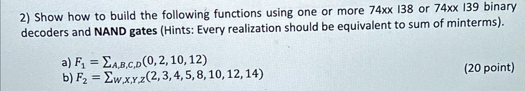 2) Show how to build the following functions using one or more 74xx 138 or 74xx 139 binary decoders and NAND gates (Hints: Every realization should be equivalent to sum of minterms).
a) F1 = ∑A,B,C,D (0, 2, 10, 12)
b) F2 = ∑w,x,y,z (2, 3, 4, 5, 8, 10, 12, 14)
(20 point)