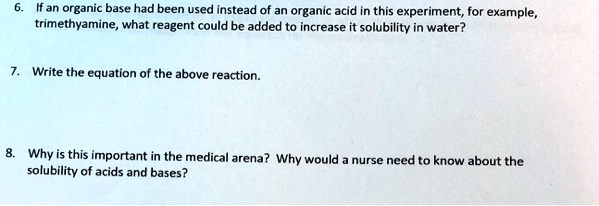 6. If an organic base had been used instead of an organic acid in this experiment, for example, trimethyamine, what reagent could be added to increase it solubility in water?

7. Write the equation of the above reaction.

8. Why is this important in the medical arena? Why would a nurse need to know about the solubility of acids and bases?