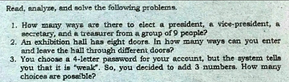 Read, analyze, and solve the following problems.
1. How many ways are there to elect a president, a vice-president, a
secretary, and a treasurer from a group of 9 people?
2. An exhibition hall has eight doors. In how many ways can you enter
and leave the hall through different doors?
3. You choose a 4-letter password for your account, but the system tells
you that it is "weak". So, you decided to add 3 numbers. How many
choices are possible?