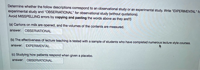 Determine whether the follow descriptions correspond to an observational study or an experimental study. Write "EXPERIMENTAL" for experimental study and "OBSERVATIONAL" for observational study (without quotations). Avoid MISSPELLING errors by copying and pasting the words above as they are!!!)

(a) Cartons on milk are opened, and the volumes of the contents are measured.
answer: OBSERVATIONAL

(b) The effectiveness of lecture teaching is tested with a sample of students who have completed numerous lecture style courses.
answer: EXPERIMENTAL

(c) Studying how patients respond when given a placebo.
answer: OBSERVATIONAL