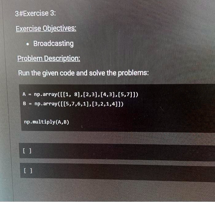 3#Exercise 3:
Exercise Objectives:
• Broadcasting
Problem Description:
Run the given code and solve the problems:
A = np.array([[1, 8], [2,3], [4,3], [5,7]])
B = np.array([[5,7,6,1], [3,2,1,4]])
np.multiply(A,B)
[]
[]