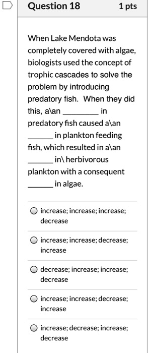 When Lake Mendota was completely covered with algae, biologists used the concept of trophic cascades to solve the problem by introducing predatory fish. When they did this, aan  in predatory fish caused aan  in plankton feeding fish, which resulted in aan  in herbivorous plankton with a consequent  in algae. 

? increase; increase; increase; decrease

? increase; increase; decrease; increase

? decrease; increase; increase; decrease

? increase; increase; decrease; increase

? increase; decrease; increase; decrease