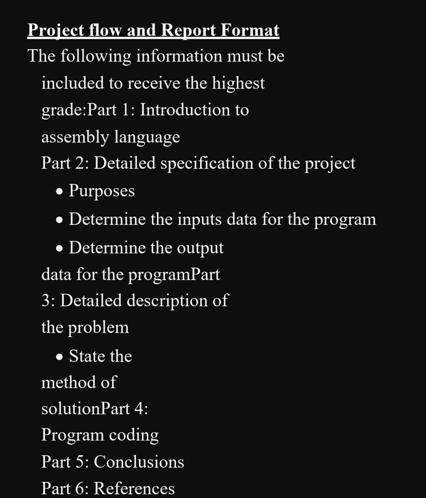 Project flow and Report Format
The following information must be
included to receive the highest
grade:Part 1: Introduction to
assembly language
Part 2: Detailed specification of the project
• Purposes
• Determine the inputs data for the program
• Determine the output
data for the programPart
3: Detailed description of
the problem
• State the
method of
solutionPart 4:
Program coding
Part 5: Conclusions
Part 6: References
