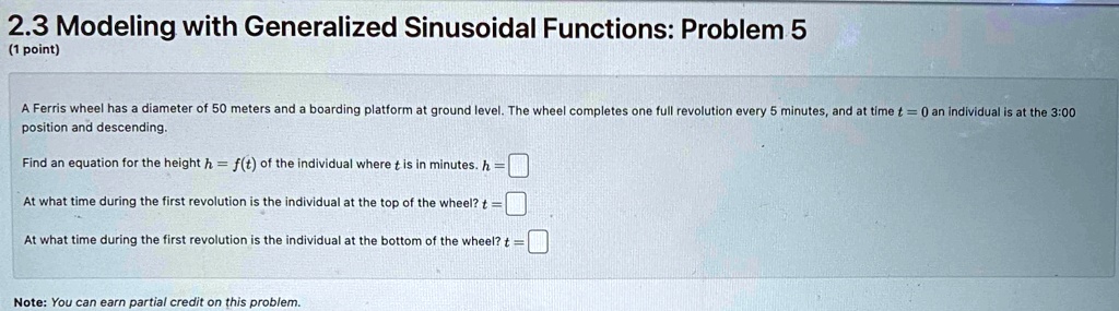 2.3 Modeling with Generalized Sinusoidal Functions: Problem 5
(1 point)
A Ferris wheel has a diameter of 50 meters and a boarding platform at ground level. The wheel completes one full revolution every 5 minutes, and at time t = 0 an individual is at the 3:00
position and descending.
Find an equation for the height h = f(t) of the individual where t is in minutes. h =
At what time during the first revolution is the individual at the top of the wheel? t =
At what time during the first revolution is the individual at the bottom of the wheel? t =
Note: You can earn partial credit on this problem.