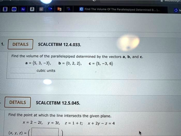 1. SCALCET8M 12.4.033.
Find the volume of the parallelepiped determined by the vectors a, b, and c.
a = <5, 3, -3>, b = <0, 2, 2>, c = <5, -3, 6>
cubic units

SCALCET8M 12.5.045.
Find the point at which the line intersects the given plane.
x = 2 - 2t, y = 3t, z = 1 + t; x + 2y - z = 4
(x, y, z) =