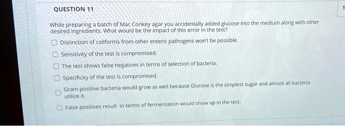 QUESTION 11

While preparing a batch of Mac Conkey agar you accidentally added glucose into the medium along with other desired ingredients. What would be the impact of this error in the test?

Distinction of coliforms from other enteric pathogens won't be possible.
Sensitivity of the test is compromised.
The test shows false negatives in terms of selection of bacteria.
Specificity of the test is compromised.
Gram positive bacteria would grow as well because Glucose is the simplest sugar and almost all bacteria utilize it.
False positives result in terms of fermentation would show up in the test.