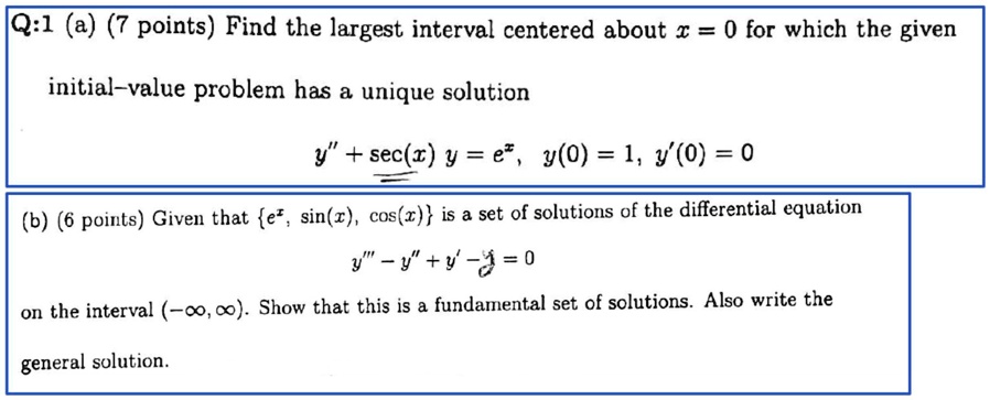 Q:1 (a) (7 points) Find the largest interval centered about x = 0 for which the given initial-value problem has a unique solution
y” + sec(x) y = e^x, y(0) = 1, y'(0) = 0
(b) (6 points) Given that e^x, sin(x), cos(x)  is a set of solutions of the differential equation
y”' - y” + y' - y = 0
on the interval (-∞, ∞). Show that this is a fundamental set of solutions. Also write the general solution.
