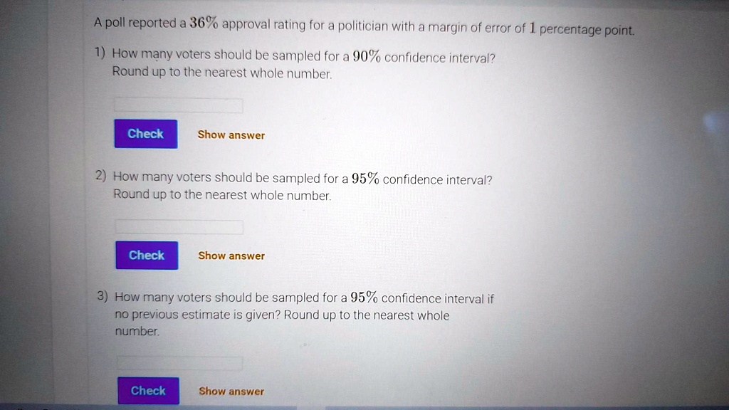 A poll reported a 36% approval rating for a politician with a margin of error of 1 percentage point.

1) How many voters should be sampled for a 90% confidence interval?
Round up to the nearest whole number.

Check Show answer

2) How many voters should be sampled for a 95% confidence interval?
Round up to the nearest whole number.

Check Show answer

3) How many voters should be sampled for a 95% confidence interval if no previous estimate is given? Round up to the nearest whole number.

Check Show answer