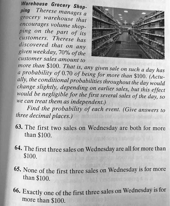 Warehouse Grocery Shopping
Therese manages a grocery warehouse that encourages volume shopping on the part of its customers. Therese has discovered that on any given weekday, 70% of the customer sales amount to more than $100. That is, any given sale on such a day has a probability of 0.70 of being for more than $100. (Actually, the conditional probabilities throughout the day would change slightly, depending on earlier sales, but this effect would be negligible for the first several sales of the day, so we can treat them as independent.)
Find the probability of each event. (Give answers to three decimal places.)

63. The first two sales on Wednesday are both for more than 100.
64. The first three sales on Wednesday are all for more than100.
65. None of the first three sales on Wednesday is for more than 100.
66. Exactly one of the first three sales on Wednesday is for more than100.