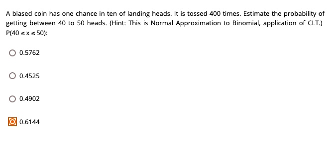 A biased coin has one chance in ten of landing heads. It is tossed 400 times. Estimate the probability of getting between 40 to 50 heads. (Hint: This is Normal Approximation to Binomial, application of CLT.)
P(40 ? x ? 50):
0.5762
0.4525
0.4902
0.6144