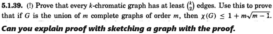 5.1.39. (!) Prove that every k-chromatic graph has at least k2 edges. Use this to prove that if G is the union of m complete graphs of order m, then χ(G) ≤ 1 + m√(m) - 1.
Can you explain proof with sketching a graph with the proof.