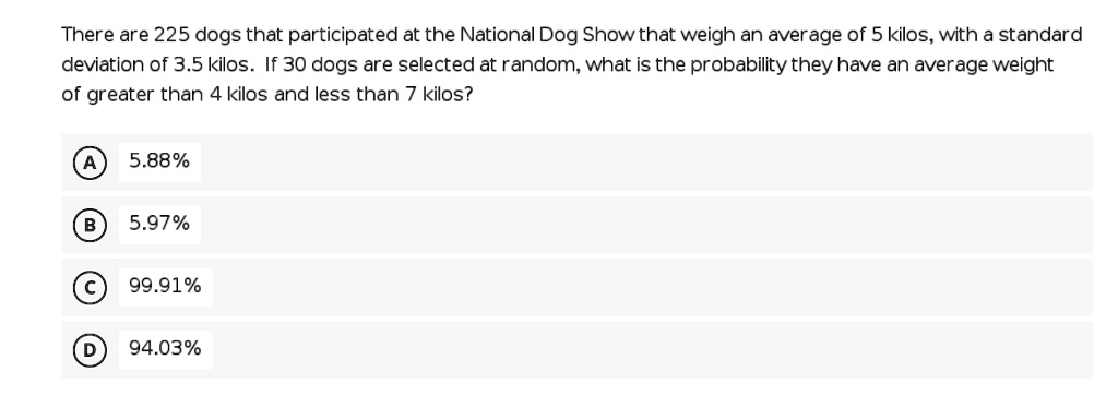 There are 225 dogs that participated at the National Dog Show that weigh an average of 5 kilos, with a standard deviation of 3.5 kilos. If 30 dogs are selected at random, what is the probability they have an average weight of greater than 4 kilos and less than 7 kilos?

A 5.88%
B 5.97%
C 99.91%
D 94.03%