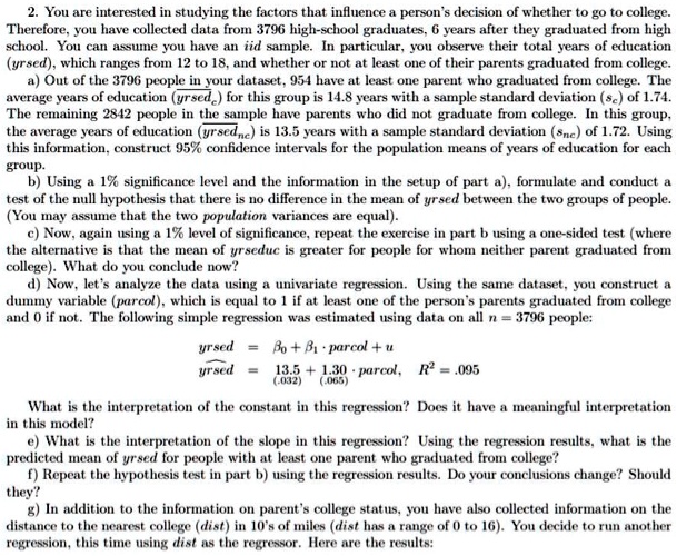 2. You are interested in studying the factors that influence a person's decision of whether to go to college. Therefore, you have collected data from 3796 high-school graduates, 6 years after they graduated from high school. You can assume you have an iid sample. In particular, you observe their total years of education (yrsed), which ranges from 12 to 18, and whether or not at least one of their parents graduated from college.
a) Out of the 3796 people in your dataset, 954 have at least one parent who graduated from college. The average years of education (yrsed) for this group is 14.8 years with a sample standard deviation (sc) of 1.74. The remaining 2842 people in the sample have parents who did not graduate from college. In this group, the average years of education (yrsed) is 13.5 years with a sample standard deviation (snc) of 1.72. Using this information, construct 95% confidence intervals for the population means of years of education for each group.
b) Using a 1% significance level and the information in the setup of part a), formulate and conduct a test of the null hypothesis that there is no difference in the mean of yrsed between the two groups of people. (You may assume that the two population variances are equal).
c) Now, again using a 1% level of significance, repeat the exercise in part b using a one-sided test (where the alternative is that the mean of yrsed is greater for people for whom neither parent graduated from college). What do you conclude now?
d) Now, let's analyze the data using a univariate regression. Using the same dataset, you construct a dummy variable (parcol), which is equal to 1 if at least one of the person's parents graduated from college and 0 if not. The following simple regression was estimated using data on all n = 3796 people:
?rsed = ?0 + ?1 · parcol + u
?rsed = 13.5 + 1.30 · parcol, R² = .095
(0.032) (0.065)
What is the interpretation of the constant in this regression? Does it have a meaningful interpretation in this model?
e) What is the interpretation of the slope in this regression? Using the regression results, what is the predicted mean of yrsed for people with at least one parent who graduated from college?
f) Repeat the hypothesis test in part b) using the regression results. Do your conclusions change? Should they?
g) In addition to the information on parent's college status, you have also collected information on the distance to the nearest college (dist) in 10's of miles (dist has a range of 0 to 16). You decide to run another regression, this time using dist as the regressor. Here are the results: