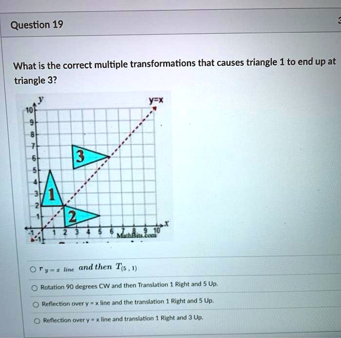 Question 19
What is the correct multiple transformations that causes triangle 1 to end up at triangle 3?
r y = x line and then T(5, 1)
Rotation 90 degrees CW and then Translation 1 Right and 5 Up.
Reflection over y = x line and the translation 1 Right and 5 Up.
Reflection over y = x line and translation 1 Right and 3 Up.