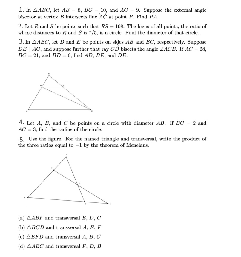 1. In ?ABC, let AB = 8, BC = 10, and AC = 9. Suppose the external angle bisector at vertex B intersects line AC at point P. Find PA.
2. Let R and S be points such that RS = 108. The locus of all points, the ratio of whose distances to R and S is 7/5, is a circle. Find the diameter of that circle.
3. In ?ABC, let D and E be points on sides AB and BC, respectively. Suppose DE || AC, and suppose further that ray CD bisects the angle ?ACB. If AC = 28, BC = 21, and BD = 6, find AD, BE, and DE.
4. Let A, B, and C be points on a circle with diameter AB. If BC = 2 and AC = 3, find the radius of the circle.
5. Use the figure. For the named triangle and transversal, write the product of the three ratios equal to -1 by the theorem of Menelaus.
(a) ?ABF and transversal E, D, C
(b) ?BCD and transversal A, E, F
(c) ?EFD and transversal A, B, C
(d) ?AEC and transversal F, D, B