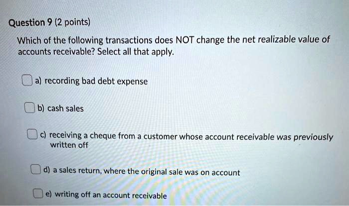 Which of the following transactions does NOT change the net realizable value of accounts receivable? Select all that apply.

a) recording bad debt expense
b) cash sales
c) receiving a cheque from a customer whose account receivable was previously written off
d) a sales return, where the original sale was on account
e) writing off an account receivable