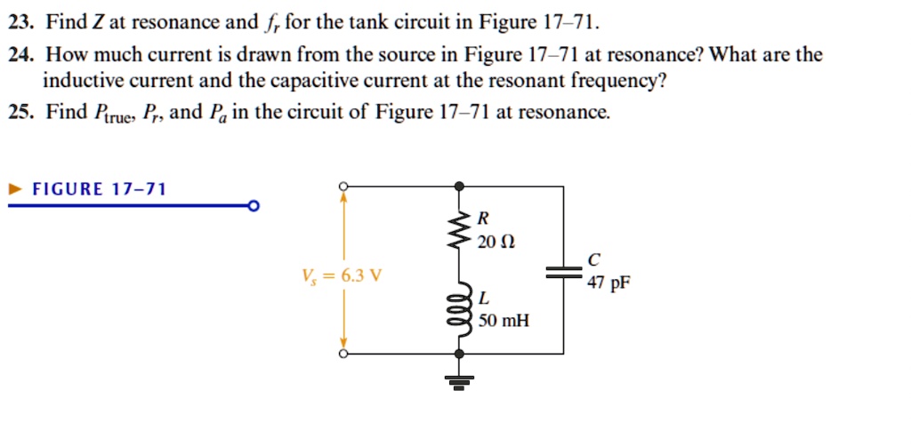 23. Find Z at resonance and fr for the tank circuit in Figure 17-71.
24. How much current is drawn from the source in Figure 17-71 at resonance? What are the
inductive current and the capacitive current at the resonant frequency?
25. Find Ptrue, Pr, and Pa in the circuit of Figure 17-71 at resonance.
FIGURE 17-71
R
20 ?
Vs = 6.3 V
C
47 pF
L
50 mH