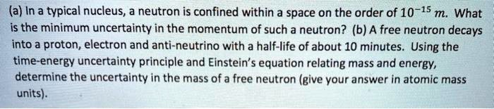 (a) In a typical nucleus, a neutron is confined within a space on the order of 10-15 m. What is the minimum uncertainty in the momentum of such a neutron? (b) A free neutron decays into a proton, electron and anti-neutrino with a half-life of about 10 minutes. Using the time-energy uncertainty principle and Einstein’s equation relating mass and energy, determine the uncertainty in the mass of a free neutron (give your answer in atomic mass units).
