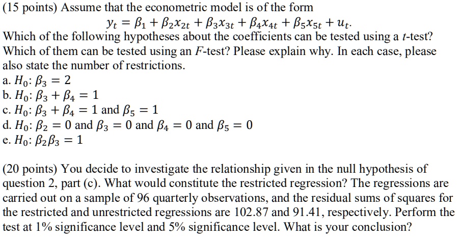 (15 points) Assume that the econometric model is of the form

yt = ?1 + ?2 x2t + ?3 x3t + ?4 x4t + ?5 x5t + ut.

Which of the following hypotheses about the coefficients can be tested using a t-test? Which of them can be tested using an F-test? Please explain why. In each case, please also state the number of restrictions.

a. H0: ?3 = 2

b. H0: ?3 + ?4 = 1

c. H0: ?3 + ?4 = 1 and ?5 = 1

d. H0: ?2 = 0 and ?3 = 0 and ?4 = 0 and ?5 = 0

e. H0: ?2?3 = 1

(20 points) You decide to investigate the relationship given in the null hypothesis of question 2, part (c). What would constitute the restricted regression? The regressions are carried out on a sample of 96 quarterly observations, and the residual sums of squares for the restricted and unrestricted regressions are 102.87 and 91.41, respectively. Perform the test at 1% significance level and 5% significance level. What is your conclusion?
