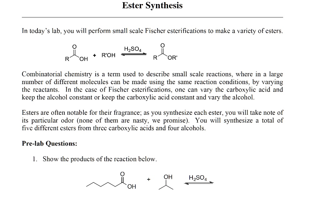 Ester Synthesis
In today's lab, you will perform small scale Fischer esterifications to make a variety of esters.
RC(O)OH + R'OH H2SO4 RC(O)OR'
Combinatorial chemistry is a term used to describe small scale reactions, where in a large
number of different molecules can be made using the same reaction conditions, by varying
the reactants. In the case of Fischer esterifications, one can vary the carboxylic acid and
keep the alcohol constant or keep the carboxylic acid constant and vary the alcohol.
Esters are often notable for their fragrance; as you synthesize each ester, you will take note of
its particular odor (none of them are nasty, we promise). You will synthesize a total of
five different esters from three carboxylic acids and four alcohols.
Pre-lab Questions:
1. Show the products of the reaction below.
OH
+H2SO4
OH