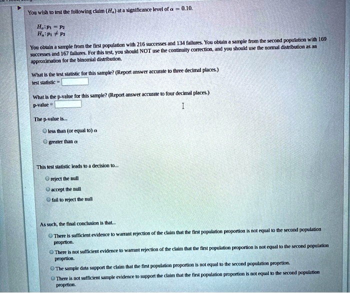 You wish to test the following claim (H?) at a significance level of ? = 0.10.

H?: p? = p?
H?: p? ? p?

You obtain a sample from the first population with 216 successes and 134 failures. You obtain a sample from the second population with 169 successes and 167 failures. For this test, you should NOT use the continuity correction, and you should use the normal distribution as an approximation for the binomial distribution.

What is the test statistic for this sample? (Report answer accurate to three decimal places.)
test statistic =

What is the p-value for this sample? (Report answer accurate to four decimal places.)
p-value =

The p-value is...
less than (or equal to) ?
greater than ?

This test statistic leads to a decision to...
reject the null
accept the null
fail to reject the null

As such, the final conclusion is that...
There is sufficient evidence to warrant rejection of the claim that the first population proportion is not equal to the second population proprtion.
There is not sufficient evidence to warrant rejection of the claim that the first population proportion is not equal to the second population proprtion.
The sample data support the claim that the first population proportion is not equal to the second population proprtion.
There is not sufficient sample evidence to support the claim that the first population proportion is not equal to the second population proprtion.