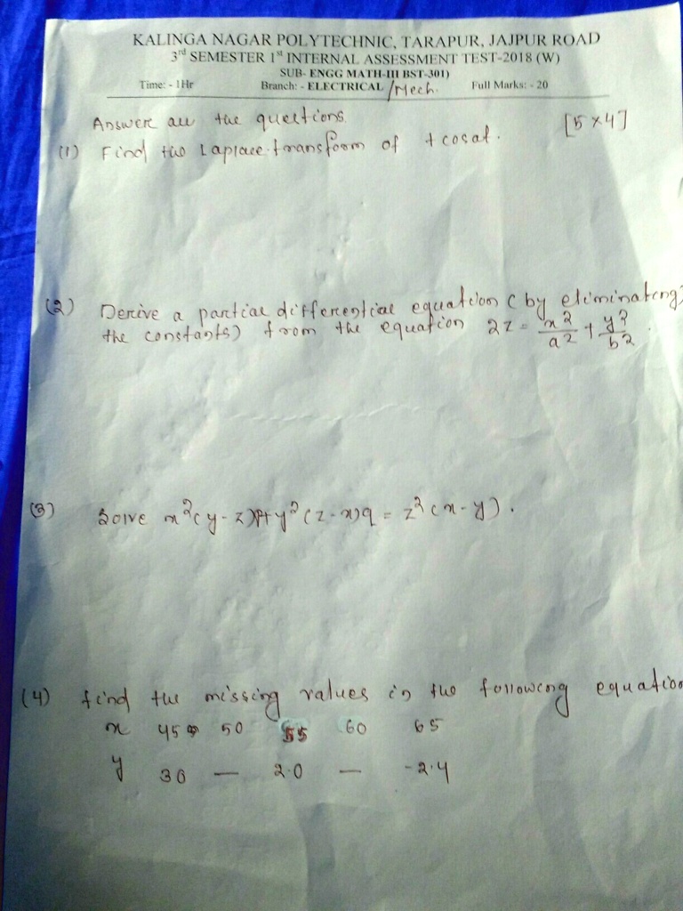 KALINGA NAGAR POLYTECHNIC, TARAPUR, JAJPUR ROAD
3rd SEMESTER 1st INTERNAL ASSESSMENT TEST-2018 (W)
Time: - 1Hr SUB- ENGG MATH-III (BST-301)
Branch: - ELECTRICAL /Mech. Full Marks:- 20
Answer all the questions.
(1) Find the Laplace transform of t cos at.
[5×4]
(2) Derive a partial differential equation (by eliminating
the constants) from the equation a^2 z = (x^2)/(a^2) + (y^2)/(b^2).
(3) Solve m (∂ y)/(∂ x) - x (∂ y)/(∂ t) + y^2 (z - x) q = z^2 (x - y).
(4) find the missing values in the following equation
x 45 50 55 60 65
y 30 - 20 - -24