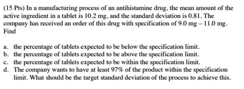 In a manufacturing process of an antihistamine drug, the mean amount of the active ingredient in a tablet is 10.2 mg, and the standard deviation is 0.81. The company has received an order of this drug with specification of 9.0 mg – 11.0 mg. Find

a. the percentage of tablets expected to be below the specification limit.
b. the percentage of tablets expected to be above the specification limit.
c. the percentage of tablets expected to be within the specification limit.
d. The company wants to have at least 97% of the product within the specification limit. What should be the target standard deviation of the process to achieve this.