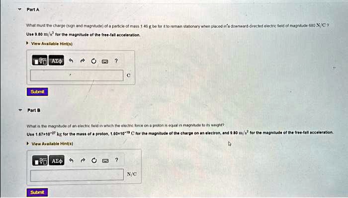 Part A
What must the charge (sign and magnitude) of a particle of mass 1.46 g be for it to remain stationary when placed in a downward-directed electric field of magnitude 680 N/C?
Use 9.80 m/s² for the magnitude of the free-fall acceleration.
Part B
What is the magnitude of an electric field in which the electric force on a proton is equal in magnitude to its weight?
Use 1.67 × 10^-27 kg for the mass of a proton, 1.60 × 10^-19 C for the magnitude of the charge on an electron, and 9.80 m/s² for the magnitude of the free-fall acceleration.