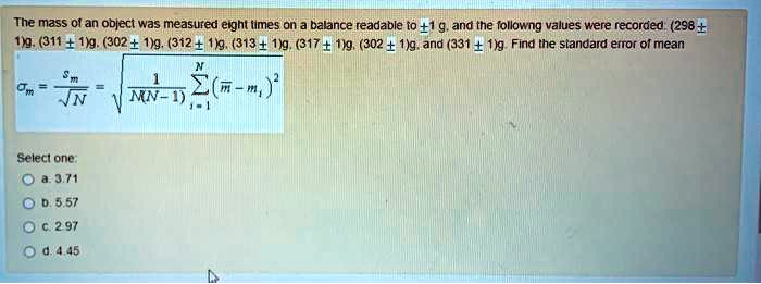 The mass of an object was measured eight times on a balance readable to pm1 g, and the following values were recorded: (298 pm 1)g, (311 pm 1)g, (302 pm 1)g, (312 pm 1)g, (313 pm 1)g, (317 pm 1)g, (302 pm 1)g, and (331 pm 1)g. Find the standard error of mean
sigmam = fracsmsqrtN = sqrtfrac1N(N-1)sumi=1^N (arm - mi)^2
Select one:
a. 3.71
b. 5.57
c. 2.97
d. 4.45