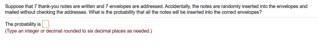Suppose that 7 thank-you notes are written and 7 envelopes are addressed. Accidentally, the notes are randomly inserted into the envelopes and mailed without checking the addresses. What is the probability that all the notes will be inserted into the correct envelopes?
The probability is
(Type an integer or decimal rounded to six decimal places as needed.)