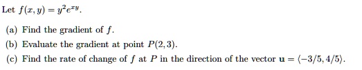 Let f(x,y) = y^2 e^xy.

(a) Find the gradient of f.
(b) Evaluate the gradient at point P(2,3).
(c) Find the rate of change of f at P in the direction of the vector u = (-3/5, 4/5).