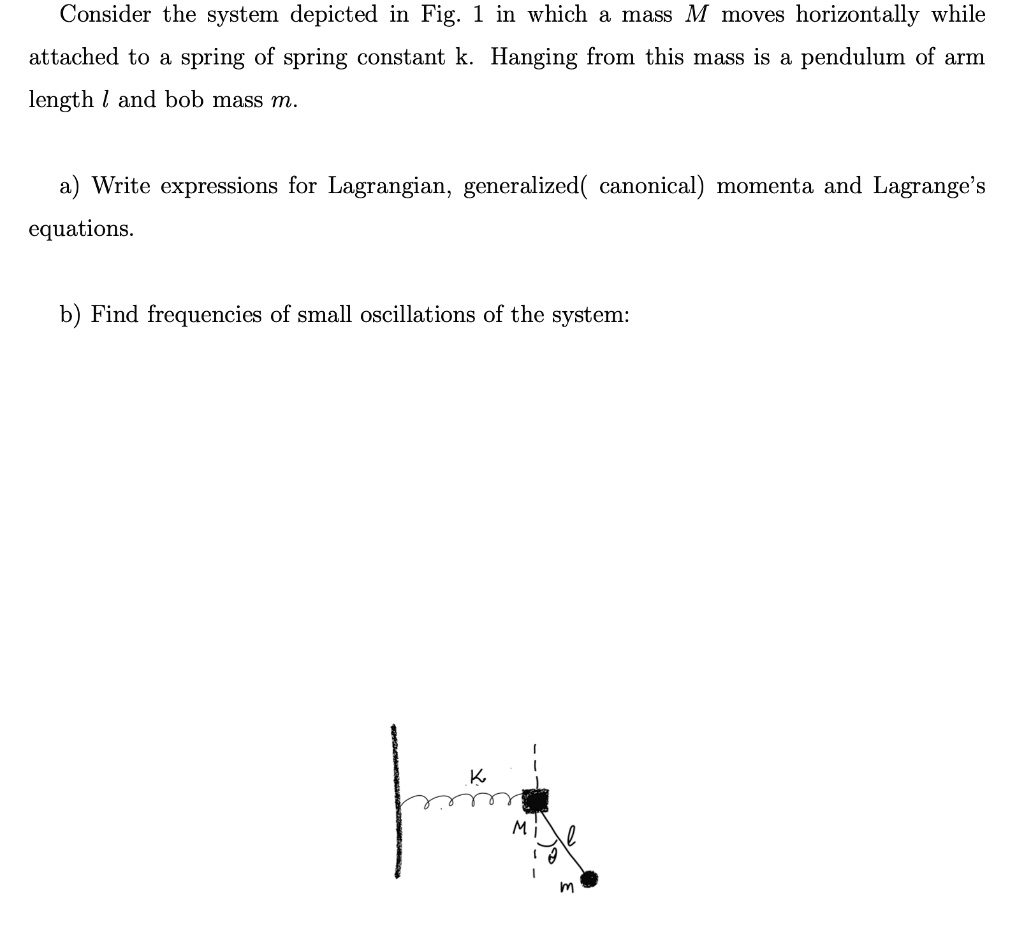 Consider the system depicted in Fig. 1 in which a mass M moves horizontally while attached to a spring of spring constant k. Hanging from this mass is a pendulum of arm length l and bob mass m.

a) Write expressions for Lagrangian, generalized( canonical) momenta and Lagrange’s equations.

b) Find frequencies of small oscillations of the system: