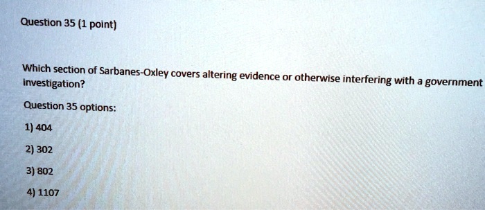 Question 35 (1 point)
Which section of Sarbanes-Oxley covers altering evidence or otherwise interfering with a government
investigation?
Question 35 options:
1) 404
2) 302
3) 802
4) 1107