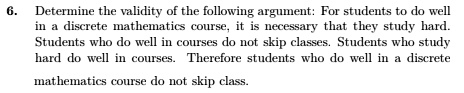 6. Determine the validity of the following argument: For students to do well in a discrete mathematics course, it is necessary that they study hard. Students who do well in courses do not skip classes. Students who study hard do well in courses. Therefore students who do well in a discrete mathematics course do not skip class.