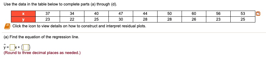 Use the data in the table below to complete parts (a) through (d).
egintabular|c|c|c|c|c|c|c|c|c|
hline
x     37     34     40     47     44     50     60     56     53 hline
y     23     22     25     30     28     28     26     23     25 hline
endtabular
Click the icon to view details on how to construct and interpret residual plots.
(a) Find the equation of the regression line.
haty = oxedx + oxed (Round to three decimal places as needed.)