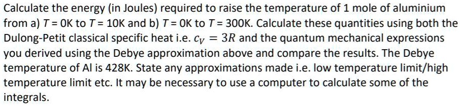 Calculate the energy (in Joules) required to raise the temperature of 1 mole of aluminium from a) T = 0K to T = 10K and b) T = 0K to T = 300K. Calculate these quantities using both the Dulong-Petit classical specific heat i.e. cV = 3R and the quantum mechanical expressions you derived using the Debye approximation above and compare the results. The Debye temperature of Al is 428K. State any approximations made i.e. low temperature limit/high temperature limit etc. It may be necessary to use a computer to calculate some of the integrals.