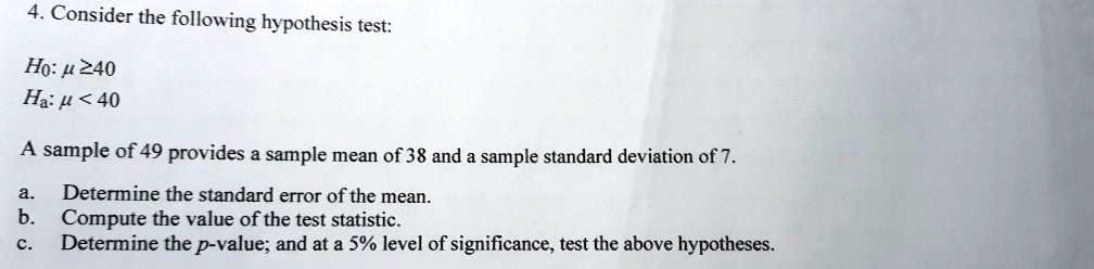 4. Consider the following hypothesis test:

H0: ? ? 40
Ha: ? < 40

A sample of 49 provides a sample mean of 38 and a sample standard deviation of 7.

a. Determine the standard error of the mean.
b. Compute the value of the test statistic.
c. Determine the p-value; and at a 5% level of significance, test the above hypotheses.
