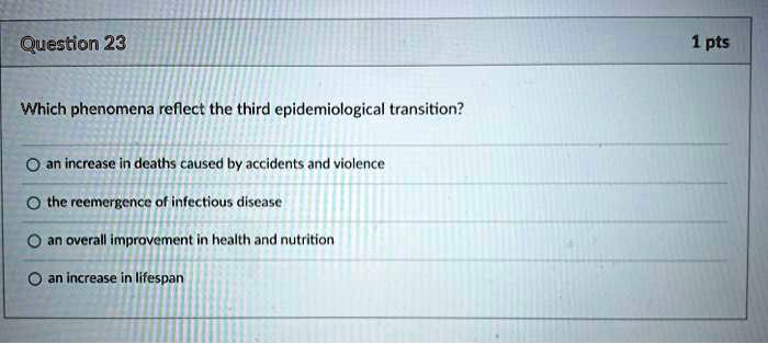 Which phenomena reflect the third epidemiological transition?
an increase in deaths caused by accidents and violence
the reemergence of infectious disease
an overall improvement in health and nutrition
an increase in lifespan