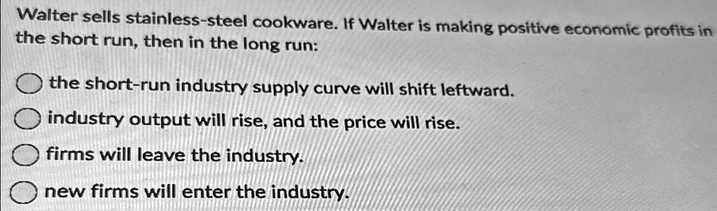 Walter sells stainless-steel cookware. If Walter is making positive economic profits in the short run, then in the long run:
the short-run industry supply curve will shift leftward.
industry output will rise, and the price will rise.
firms will leave the industry.
new firms will enter the industry.