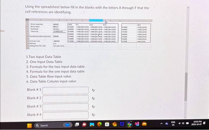 Using the spreadsheet below fill in the blanks with the letters A through F that the
cell references are identifying.
Direct materials
580000
0.5
0.35
-812
Direct labor
880552
425000
-TABLE(B11,B10)
425000
-TABLE(B11,B10)
Overhead
145350
450000
-TABLE(B11,B10)
450000
-TABLE(B11,B10)
ion
Total cost
1500000
1575000
-TABLE(B11,B10)
1575000
-TABLE(B11,B10)
Standard production(units) 500000
500000
-TABLE(B11,B10)
500000
-TABLE(B11,B10)
Cost per unit
-88/810
-TABLE(B11,B10)
-TABLE(B11,B10)
Markup
0.5
-TABLE(B11,B10)
-TABLE(B11,B10)
Selling Price Per Unit
-812/B11*B10
1.Two Input Data Table
2. One Input Data Table
3. Formula for the two input data table
4. Formula for the one input data table
5. Data Table Row input value
6. Data Table Column input value
Blank # 1
Blank # 2
Blank # 3
Blank # 4