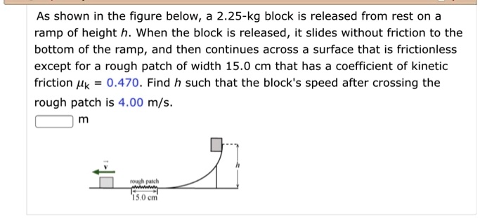 As shown in the figure below, a 2.25-kg block is released from rest on a ramp of height h. When the block is released, it slides without friction to the bottom of the ramp, and then continues across a surface that is frictionless except for a rough patch of width 15.0 cm that has a coefficient of kinetic friction ?k = 0.470. Find h such that the block's speed after crossing the rough patch is 4.00 m/s.