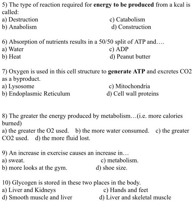 5) The type of reaction required for energy to be produced from a kcal is
called:
a) Destruction
b) Anabolism
c) Catabolism
d) Construction
6) Absorption of nutrients results in a 50/50 split of ATP and....
a) Water
b) Heat
c) ADP
d) Peanut butter
7) Oxygen is used in this cell structure to generate ATP and excretes CO2
as a byproduct.
a) Lysosome
b) Endoplasmic Reticulum
c) Mitochondria
d) Cell wall proteins
8) The greater the energy produced by metabolism...(i.e. more calories
burned)
a) the greater the O2 used. b) the more water consumed. c) the greater
CO2 used. d) the more fluid lost.
9) An increase in exercise causes an increase in...
a) sweat.
b) more looks at the gym.
c) metabolism.
d) shoe size.
10) Glycogen is stored in these two places in the body.
a) Liver and Kidneys
d) Smooth muscle and liver
c) Hands and feet
d) Liver and skeletal muscle