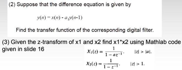 (2) Suppose that the difference equation is given by
y(n) = x(n) - a1y(n-1)
Find the transfer function of the corresponding digital filter.
(3) Given the z-transform of x1 and x2 find x1*x2 using Mathlab code
given in slide 16
X1(z) = 1 / (1 - az^-1), |z| > |a|.
X2(z) = 1 / (1 - z^-1), |z| > 1.