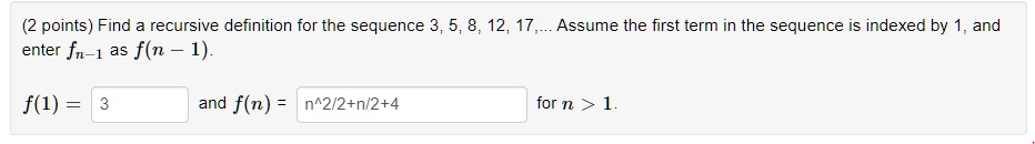 Find a recursive definition for the sequence 3, 5, 8, 12, 17,... Assume the first term in the sequence is indexed by 1, and enter fn-1 as f(n - 1).
f(1) = 3 and f(n) = n^2/2+n/2+4 for n > 1.