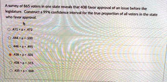 A survey of 865 voters in one state reveals that 408 favor approval of an issue before the legislature. Construct a 99% confidence interval for the true proportion of all voters in the state who favor approval.
.471 < p < .472
.444 < p < .500
.448 < p < .495
.438 < p < .505
.428 < p < .515
.435 < p < .508