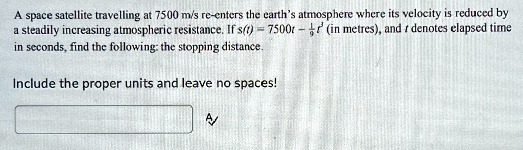 A space satellite travelling at 7500 m/s re-enters the earth's atmosphere where its velocity is reduced by a steadily increasing atmospheric resistance. If s(t) = 7500t - (1)/(9)t^3 (in metres), and t denotes elapsed time in seconds, find the following: the stopping distance. Include the proper units and leave no spaces!