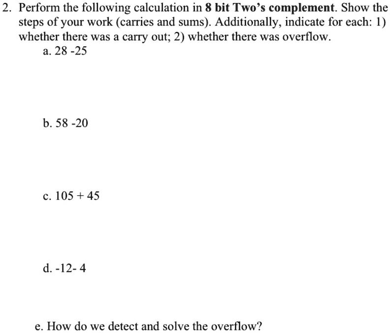 2. Perform the following calculation in 8 bit Two's complement. Show the
steps of your work (carries and sums). Additionally, indicate for each: 1)
whether there was a carry out; 2) whether there was overflow.
a. 28 - 25
b. 58 - 20
c. 105 + 45
d. -12 - 4
e. How do we detect and solve the overflow?
