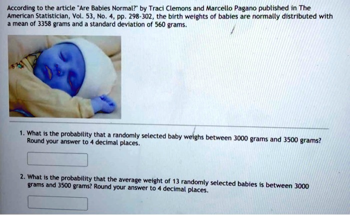 According to the article "Are Babies Normal?" by Traci Clemons and Marcello Pagano published in The American Statistician, Vol. 53, No. 4, pp. 298-302, the birth weights of babies are normally distributed with a mean of 3358 grams and a standard deviation of 560 grams.
1. What is the probability that a randomly selected baby weighs between 3000 grams and 3500 grams? Round your answer to 4 decimal places.
2. What is the probability that the average weight of 13 randomly selected babies is between 3000 grams and 3500 grams? Round your answer to 4 decimal places.
